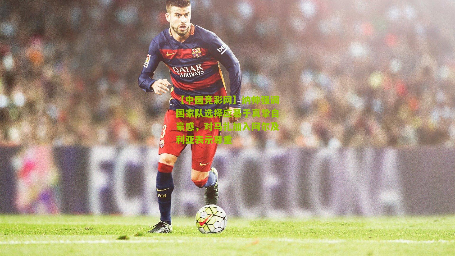 纳帅强调国家队选择应基于真挚自豪感，对马扎加入阿尔及利亚表示尊重