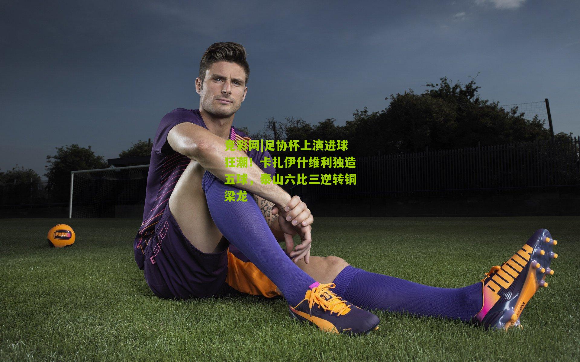 竞彩网|足协杯上演进球狂潮！卡扎伊什维利独造五球，泰山六比三逆转铜梁龙