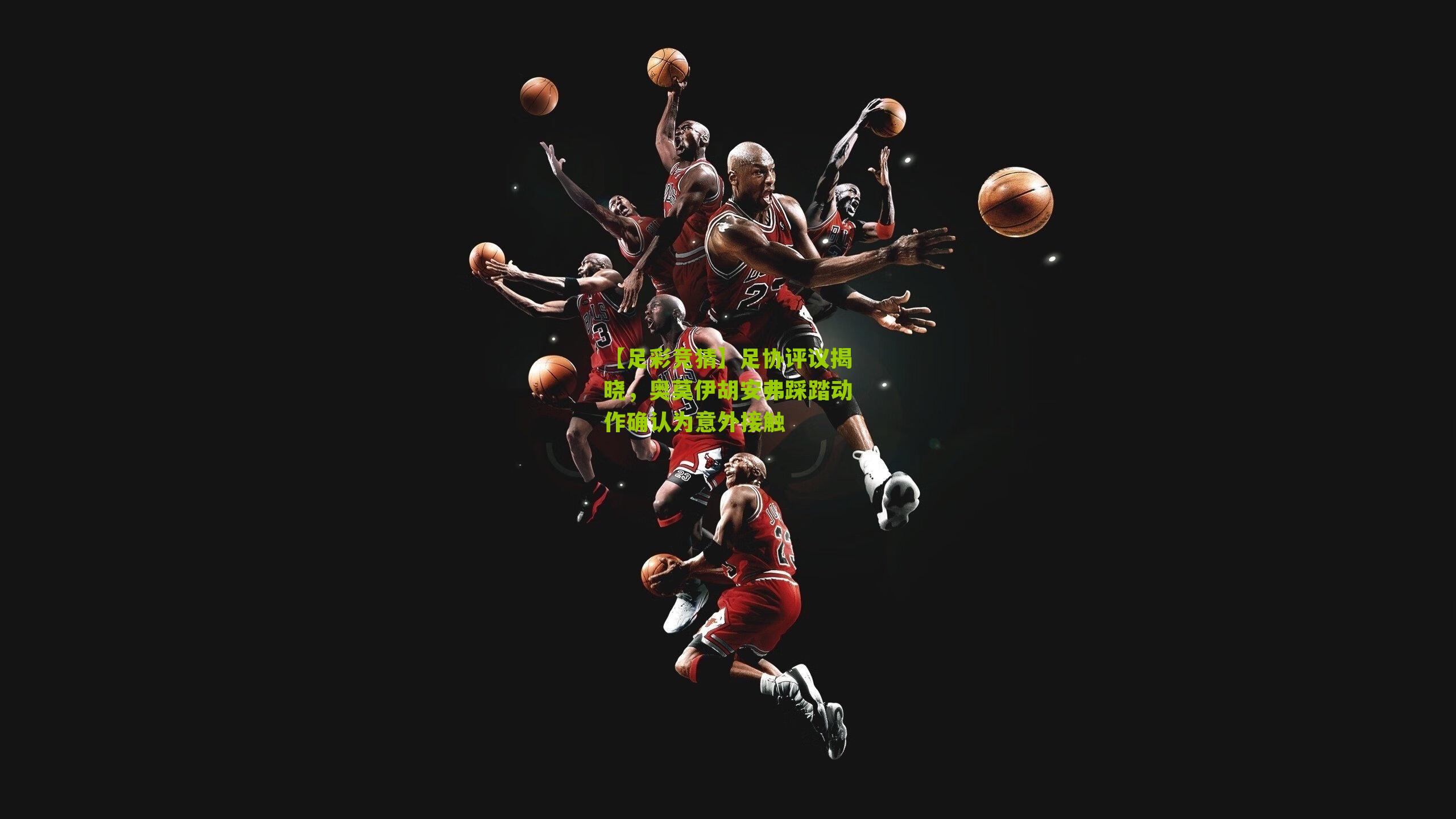 足协评议揭晓，奥莫伊胡安弗踩踏动作确认为意外接触