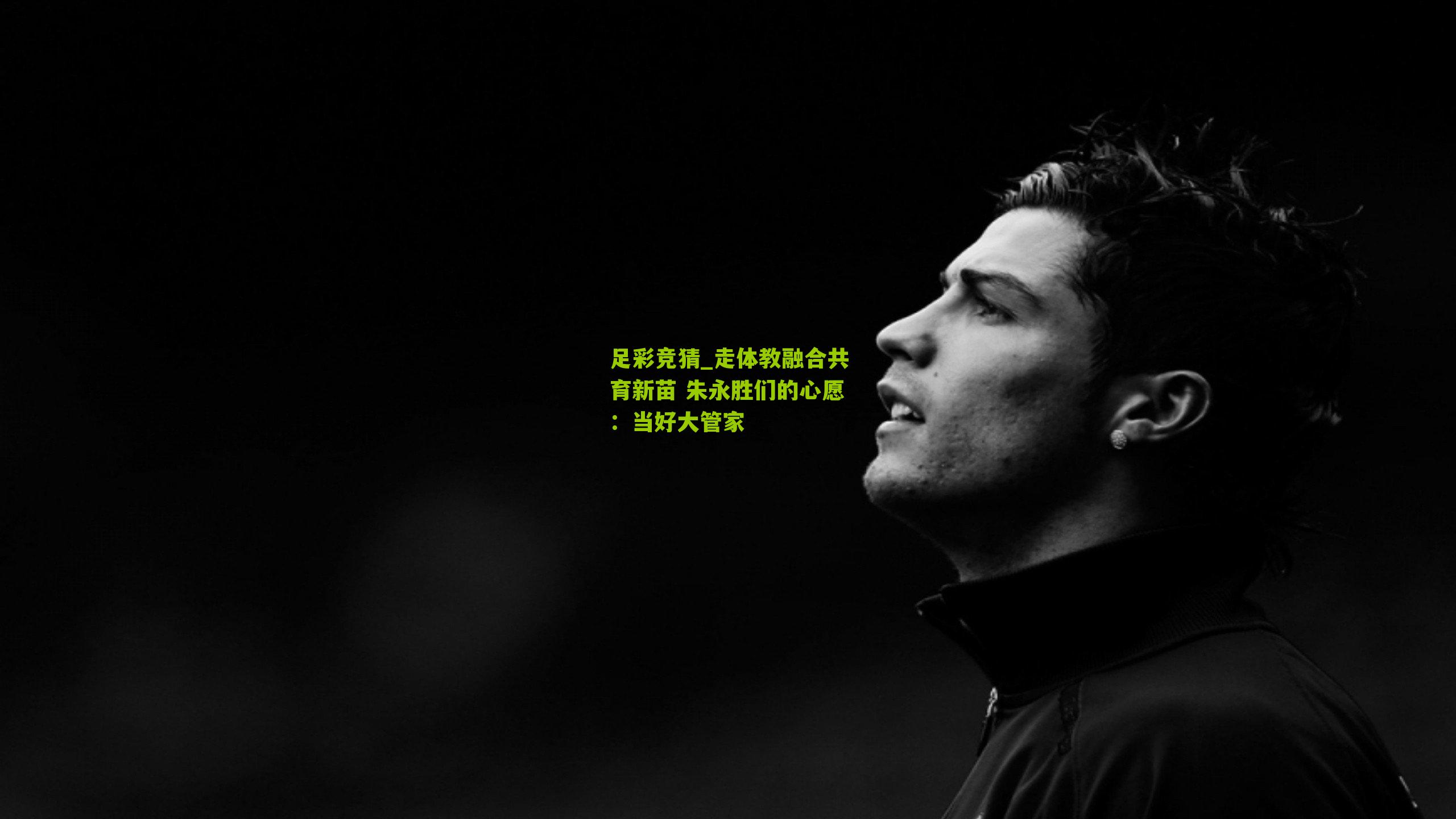 足彩竞猜_走体教融合共育新苗 朱永胜们的心愿：当好大管家